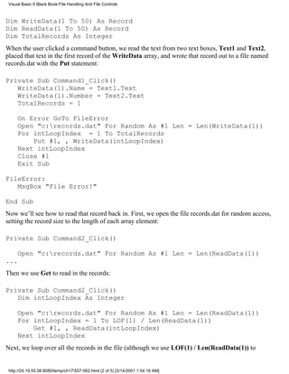 Visual Basic 6 Black Book:File Handling And File Controls



Dim WriteData(1 To 50) As Record
Dim ReadData(1 To 50) As Record
Dim TotalRecords As Integer
When the user clicked a command button, we read the text from two text boxes, Text1 and Text2,
placed that text in the first record of the WriteData array, and wrote that record out to a file named
records.dat with the Put statement:

Private Sub Command1_Click()
   WriteData(1).Name = Text1.Text
   WriteData(1).Number = Text2.Text
   TotalRecords = 1

     On Error GoTo FileError
     Open "c:records.dat" For Random As #1 Len = Len(WriteData(1))
     For intLoopIndex = 1 To TotalRecords
         Put #1, , WriteData(intLoopIndex)
     Next intLoopIndex
     Close #1
     Exit Sub

FileError:
   MsgBox "File Error!"

End Sub
Now we’ll see how to read that record back in. First, we open the file records.dat for random access,
setting the record size to the length of each array element:

Private Sub Command2_Click()

     Open "c:records.dat" For Random As #1 Len = Len(ReadData(1))
...
Then we use Get to read in the records:

Private Sub Command2_Click()
   Dim intLoopIndex As Integer

     Open "c:records.dat" For Random As #1 Len = Len(ReadData(1))
     For intLoopIndex = 1 To LOF(1) / Len(ReadData(1))
         Get #1, , ReadData(intLoopIndex)
     Next intLoopIndex
Next, we loop over all the records in the file (although we use LOF(1) / Len(ReadData(1)) to


 http://24.19.55.56:8080/temp/ch17557-562.html (2 of 5) [3/14/2001 1:54:16 AM]
 