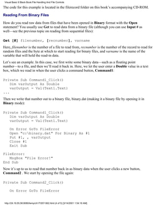 Visual Basic 6 Black Book:File Handling And File Controls

The code for this example is located in the filerecord folder on this book’s accompanying CD-ROM.

Reading From Binary Files

How do you read raw data from files that have been opened in Binary format with the Open
statement? You usually use Get to read data from a binary file (although you can use Input # as
well—see the previous topic on reading from sequential files):

Get [#] filenumber, [recnumber], varname
Here, filenumber is the number of a file to read from, recnumber is the number of the record to read for
random files and the byte at which to start reading for binary files, and varname is the name of the
variable that will hold the read-in data.
Let’s see an example. In this case, we first write some binary data—such as a floating point
number—to a file, and then we’ll read it back in. Here, we let the user enter a Double value in a text
box, which we read in when the user clicks a command button, Command1:

Private Sub Command1_Click()
    Dim varOutput As Double
    varOutput = Val(Text1.Text)
...
Then we write that number out to a binary file, binary.dat (making it a binary file by opening it in
Binary mode):

Private Sub Command1_Click()
   Dim varOutput As Double
   varOutput = Val(Text1.Text)

     On Error GoTo FileError
     Open "c:binary.dat" For Binary As #1
     Put #1, , varOutput
     Close #1
     Exit Sub

FileError:
   MsgBox "File Error!"
End Sub
Now it’s up to us to read that number back in as binary data when the user clicks a new button,
Command2 . We start by opening the file again:

Private Sub Command2_Click()

     On Error GoTo FileError


 http://24.19.55.56:8080/temp/ch17557-562.html (4 of 5) [3/14/2001 1:54:16 AM]
 