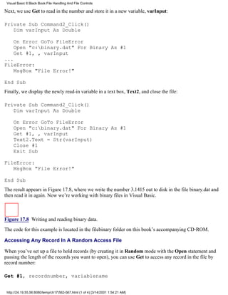 Visual Basic 6 Black Book:File Handling And File Controls

Next, we use Get to read in the number and store it in a new variable, varInput:

Private Sub Command2_Click()
   Dim varInput As Double

     On Error GoTo FileError
     Open "c:binary.dat" For Binary As #1
     Get #1, , varInput
...
FileError:
    MsgBox "File Error!"

End Sub
Finally, we display the newly read-in variable in a text box, Text2, and close the file:

Private Sub Command2_Click()
   Dim varInput As Double

     On Error GoTo FileError
     Open "c:binary.dat" For Binary As #1
     Get #1, , varInput
     Text2.Text = Str(varInput)
     Close #1
     Exit Sub

FileError:
   MsgBox "File Error!"

End Sub
The result appears in Figure 17.8, where we write the number 3.1415 out to disk in the file binary.dat and
then read it in again. Now we’re working with binary files in Visual Basic.



Figure 17.8 Writing and reading binary data.

The code for this example is located in the filebinary folder on this book’s accompanying CD-ROM.

Accessing Any Record In A Random Access File

When you’ve set up a file to hold records (by creating it in Random mode with the Open statement and
passing the length of the records you want to open), you can use Get to access any record in the file by
record number:

Get #1, recordnumber, variablename


 http://24.19.55.56:8080/temp/ch17562-567.html (1 of 4) [3/14/2001 1:54:21 AM]
 
