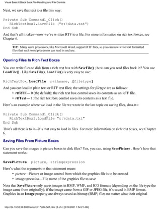 Visual Basic 6 Black Book:File Handling And File Controls


Next, we save that text to a file this way:

Private Sub Command1_Click()
   RichTextBox1.SaveFile ("c:data.txt")
End Sub
And that’s all it takes—now we’ve written RTF to a file. For more information on rich text boxes, see
Chapter 6.

        TIP: Many word processors, like Microsoft Word, support RTF files, so you can now write text formatted
        files that such word processors can read in and use.


Opening Files In Rich Text Boxes

You can write files to disk from a rich text box with SaveFile() ; how can you read files back in? You use
LoadFile() . Like SaveFile(), LoadFile() is very easy to use:

RichTextBox.LoadFile                       pathname, [filetype]
And you can load in plain text or RTF text files; the settings for filetype are as follows:
     • rtfRTF— 0 (the default); the rich text box control saves its contents as an RTF file.
     • rtfText— 1; the rich text box control saves its contents as a text file.
Here’s an example where we load in the file we wrote in the last topic on saving files, data.txt:

Private Sub Command1_Click()
   RichTextBox1.LoadFile "c:data.txt"
End Sub
That’s all there is to it—it’s that easy to load in files. For more information on rich text boxes, see Chapter
6.

Saving Files From Picture Boxes

Can you save the images in picture boxes to disk files? Yes, you can, using SavePicture . Here’s how that
statement works:

SavePicture              picture, stringexpression
Here’s what the arguments in that statement mean:
      • picture—Picture or image control from which the graphics file is to be created
      • stringexpression—File name of the graphics file to save
Note that SavePicture only saves images in BMP, WMF, and ICO formats (depending on the file type the
image came from originally); if the image came from a GIF or JPEG file, it’s saved in BMP format.
Graphics in an Image property are always saved as bitmap (BMP) files no matter what their original


 http://24.19.55.56:8080/temp/ch17562-567.html (3 of 4) [3/14/2001 1:54:21 AM]
 