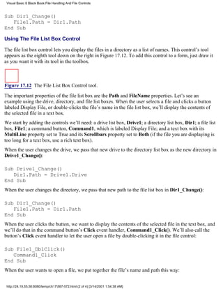 Visual Basic 6 Black Book:File Handling And File Controls



Sub Dir1_Change()
   File1.Path = Dir1.Path
End Sub

Using The File List Box Control

The file list box control lets you display the files in a directory as a list of names. This control’s tool
appears as the eighth tool down on the right in Figure 17.12. To add this control to a form, just draw it
as you want it with its tool in the toolbox.



Figure 17.12 The File List Box Control tool.

The important properties of the file list box are the Path and FileName properties. Let’s see an
example using the drive, directory, and file list boxes. When the user selects a file and clicks a button
labeled Display File, or double-clicks the file’s name in the file list box, we’ll display the contents of
the selected file in a text box.
We start by adding the controls we’ll need: a drive list box, Drive1; a directory list box, Dir1; a file list
box, File1; a command button, Command1, which is labeled Display File; and a text box with its
MultiLine property set to True and its Scrollbars property set to Both (if the file you are displaying is
too long for a text box, use a rich text box).
When the user changes the drive, we pass that new drive to the directory list box as the new directory in
Drive1_Change():

Sub Drive1_Change()
   Dir1.Path = Drive1.Drive
End Sub
When the user changes the directory, we pass that new path to the file list box in Dir1_Change():

Sub Dir1_Change()
   File1.Path = Dir1.Path
End Sub
When the user clicks the button, we want to display the contents of the selected file in the text box, and
we’ll do that in the command button’s Click event handler, Command1_Click(). We’ll also call the
button’s Click event handler to let the user open a file by double-clicking it in the file control:

Sub File1_DblClick()
   Command1_Click
End Sub
When the user wants to open a file, we put together the file’s name and path this way:


 http://24.19.55.56:8080/temp/ch17567-572.html (2 of 4) [3/14/2001 1:54:38 AM]
 