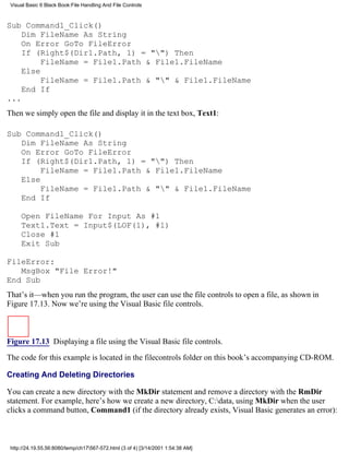 Visual Basic 6 Black Book:File Handling And File Controls



Sub Command1_Click()
    Dim FileName As String
    On Error GoTo FileError
    If (Right$(Dir1.Path, 1) = "") Then
         FileName = File1.Path & File1.FileName
    Else
         FileName = File1.Path & "" & File1.FileName
    End If
...
Then we simply open the file and display it in the text box, Text1:

Sub Command1_Click()
   Dim FileName As String
   On Error GoTo FileError
   If (Right$(Dir1.Path, 1) = "") Then
        FileName = File1.Path & File1.FileName
   Else
        FileName = File1.Path & "" & File1.FileName
   End If

     Open FileName For Input As #1
     Text1.Text = Input$(LOF(1), #1)
     Close #1
     Exit Sub

FileError:
   MsgBox "File Error!"
End Sub
That’s it—when you run the program, the user can use the file controls to open a file, as shown in
Figure 17.13. Now we’re using the Visual Basic file controls.



Figure 17.13 Displaying a file using the Visual Basic file controls.

The code for this example is located in the filecontrols folder on this book’s accompanying CD-ROM.

Creating And Deleting Directories

You can create a new directory with the MkDir statement and remove a directory with the RmDir
statement. For example, here’s how we create a new directory, C:data, using MkDir when the user
clicks a command button, Command1 (if the directory already exists, Visual Basic generates an error):



 http://24.19.55.56:8080/temp/ch17567-572.html (3 of 4) [3/14/2001 1:54:38 AM]
 