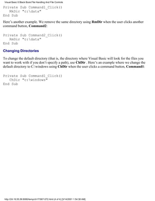 Visual Basic 6 Black Book:File Handling And File Controls

Private Sub Command1_Click()
   MkDir "c:data"
End Sub
Here’s another example. We remove the same directory using RmDir when the user clicks another
command button, Command2:

Private Sub Command2_Click()
   RmDir "c:data"
End Sub

Changing Directories

To change the default directory (that is, the directory where Visual Basic will look for the files you
want to work with if you don’t specify a path), use ChDir . Here’s an example where we change the
default directory to C:windows using ChDir when the user clicks a command button, Command1:

Private Sub Command1_Click()
   ChDir "c:windows"
End Sub




 http://24.19.55.56:8080/temp/ch17567-572.html (4 of 4) [3/14/2001 1:54:38 AM]
 