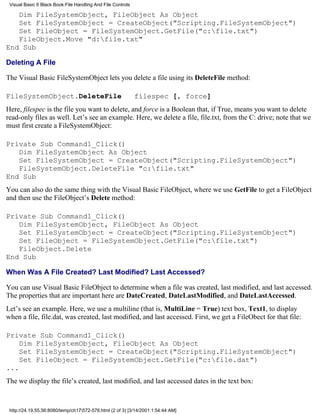 Visual Basic 6 Black Book:File Handling And File Controls

   Dim FileSystemObject, FileObject As Object
   Set FileSystemObject = CreateObject("Scripting.FileSystemObject")
   Set FileObject = FileSystemObject.GetFile("c:file.txt")
   FileObject.Move "d:file.txt"
End Sub

Deleting A File

The Visual Basic FileSystemObject lets you delete a file using its DeleteFile method:

FileSystemObject.DeleteFile                                  filespec [, force]
Here, filespec is the file you want to delete, and force is a Boolean that, if True, means you want to delete
read-only files as well. Let’s see an example. Here, we delete a file, file.txt, from the C: drive; note that we
must first create a FileSystemObject:

Private Sub Command1_Click()
   Dim FileSystemObject As Object
   Set FileSystemObject = CreateObject("Scripting.FileSystemObject")
   FileSystemObject.DeleteFile "c:file.txt"
End Sub
You can also do the same thing with the Visual Basic FileObject, where we use GetFile to get a FileObject
and then use the FileObject’s Delete method:

Private Sub Command1_Click()
   Dim FileSystemObject, FileObject As Object
   Set FileSystemObject = CreateObject("Scripting.FileSystemObject")
   Set FileObject = FileSystemObject.GetFile("c:file.txt")
   FileObject.Delete
End Sub

When Was A File Created? Last Modified? Last Accessed?

You can use Visual Basic FileObject to determine when a file was created, last modified, and last accessed.
The properties that are important here are DateCreated, DateLastModified, and DateLastAccessed.
Let’s see an example. Here, we use a multiline (that is, MultiLine = True) text box, Text1, to display
when a file, file.dat, was created, last modified, and last accessed. First, we get a FileObect for that file:

Private Sub Command1_Click()
    Dim FileSystemObject, FileObject As Object
    Set FileSystemObject = CreateObject("Scripting.FileSystemObject")
    Set FileObject = FileSystemObject.GetFile("c:file.dat")
...
The we display the file’s created, last modified, and last accessed dates in the text box:



 http://24.19.55.56:8080/temp/ch17572-576.html (2 of 3) [3/14/2001 1:54:44 AM]
 