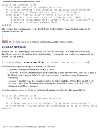 Visual Basic 6 Black Book:File Handling And File Controls

Private Sub Command1_Click()
   Dim FileSystemObject, FileObject As Object
   Set FileSystemObject = CreateObject("Scripting.FileSystemObject")
   Set FileObject = FileSystemObject.GetFile("c:file.dat")
   Text1.Text = "c:file.dat:" & vbCrLf & "was created " & _
        FileObject.DateCreated & vbCrLf & "was last modified: " & _
        FileObject.DateLastModified & vbCrLf & "was last accessed: " & _
        FileObject.DateLastAccessed & vbCrLf
End Sub
The result of this code appears in Figure 17.14. Using the FileObject, you can find out quite a bit of
information about a file.



Figure 17.14 Displaying a file’s creation, last modified, and last accessed dates.

Creating A TextStream

You can use TextStream objects to work with text files in Visual Basic. We’ll see how to work with
TextStream objects in the next few topics in this chapter. For example, you create a text stream with the
CreateTextFile method:

FileSystemObject.CreateTextFile(                                   filename[, overwrite[,   unicode]])
Here’s what the arguments we pass to CreateTextFile mean:
      • filename—String which identifies the file to create.
      • overwrite—Boolean value that indicates if an existing file can be overwritten. The value is True if
      the file can be overwritten; False if it can’t be overwritten. If omitted, existing files are not
      overwritten.
      • unicode—Boolean value that indicates whether the file is created as a Unicode or an ASCII file.
      The value is True if the file is created as a Unicode file; False if it’s created as an ASCII file. If
      omitted, an ASCII file is assumed.
Here’s an example where we create a TextStream object corresponding to a file named file.txt:

Private Sub Command1_Click()
   Dim FileSystemObject, TextStream As Object

   Set FileSystemObject = CreateObject("Scripting.FileSystemObject")
   Set TextStream = FileSystemObject.CreateTextFile("c:file.txt", True)
End Sub




 http://24.19.55.56:8080/temp/ch17572-576.html (3 of 3) [3/14/2001 1:54:44 AM]
 