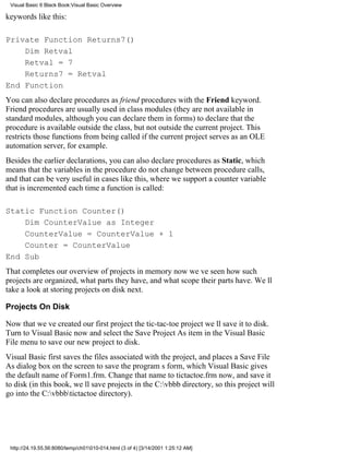 Visual Basic 6 Black Book:Visual Basic Overview

keywords like this:

Private Function Returns7()
    Dim Retval
    Retval = 7
    Returns7 = Retval
End Function
You can also declare procedures as friend procedures with the Friend keyword.
Friend procedures are usually used in class modules (they are not available in
standard modules, although you can declare them in forms) to declare that the
procedure is available outside the class, but not outside the current project. This
restricts those functions from being called if the current project serves as an OLE
automation server, for example.
Besides the earlier declarations, you can also declare procedures as Static, which
means that the variables in the procedure do not change between procedure calls,
and that can be very useful in cases like this, where we support a counter variable
that is incremented each time a function is called:

Static Function Counter()
    Dim CounterValue as Integer
    CounterValue = CounterValue + 1
    Counter = CounterValue
End Sub
That completes our overview of projects in memory nowweve seen how such
projects are organized, what parts they have, and what scope their parts have. Well
take a look at storing projects on disk next.

Projects On Disk

Now that weve created our first projectthe tic-tac-toe projectwell save it to disk.
Turn to Visual Basic now and select the Save Project As item in the Visual Basic
File menu to save our new project to disk.
Visual Basic first saves the files associated with the project, and places a Save File
As dialog box on the screen to save the programs form, which Visual Basic gives
the default name of Form1.frm. Change that name to tictactoe.frm now, and save it
to disk (in this book, well save projects in the C:vbbb directory, so this project will
go into the C:vbbbtictactoe directory).




 http://24.19.55.56:8080/temp/ch01010-014.html (3 of 4) [3/14/2001 1:25:12 AM]
 