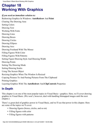 Visual Basic 6 Black Book:Working With Graphics


Chapter 18
Working With Graphics
If you need an immediate solution to:
Redrawing Graphics In Windows: AutoRedraw And Paint
Clearing The Drawing Area
Setting Colors
Drawing Text
Working With Fonts
Drawing Lines
Drawing Boxes
Drawing Circles
Drawing Ellipses
Drawing Arcs
Drawing Freehand With The Mouse
Filling Figures With Color
Filling Figures With Patterns
Setting Figure Drawing Style And Drawing Width
Drawing Points
Setting The Drawing Mode
Setting Drawing Scales
Using The Screen Object
Resizing Graphics When The Window Is Resized
Copying Pictures To And Pasting Pictures From The Clipboard
Printing Graphics
Layering Graphics With The AutoRedraw And ClipControls Properties

In Depth
This chapter is on one of the most popular topics in Visual Basic—graphics. Here, we’ll cover drawing
graphics in Visual Basic. (We won’t, however, deal with handling bitmapped images until the next
chapter.)
There’s a great deal of graphics power in Visual Basic, and we’ll see that power in this chapter. Here
are some of the topics we’ll cover:
      • Drawing figures (boxes, circles, and so on)
      • Filling figures with color
      • Filling figures with patterns


 http://24.19.55.56:8080/temp/ch18581-585.html (1 of 4) [3/14/2001 1:54:55 AM]
 