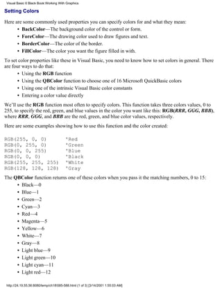 Visual Basic 6 Black Book:Working With Graphics

Setting Colors

Here are some commonly used properties you can specify colors for and what they mean:
      • BackColor—The background color of the control or form.
      • ForeColor—The drawing color used to draw figures and text.
      • BorderColor—The color of the border.
      • FillColor—The color you want the figure filled in with.
To set color properties like these in Visual Basic, you need to know how to set colors in general. There
are four ways to do that:
       • Using the RGB function
       • Using the QBColor function to choose one of 16 Microsoft QuickBasic colors
       • Using one of the intrinsic Visual Basic color constants
       • Entering a color value directly
We’ll use the RGB function most often to specify colors. This function takes three colors values, 0 to
255, to specify the red, green, and blue values in the color you want like this: RGB(RRR, GGG, BBB),
where RRR, GGG, and BBB are the red, green, and blue color values, respectively.
Here are some examples showing how to use this function and the color created:

RGB(255, 0, 0)                          'Red
RGB(0, 255, 0)                          'Green
RGB(0, 0, 255)                          'Blue
RGB(0, 0, 0)                            'Black
RGB(255, 255, 255)                      'White
RGB(128, 128, 128)                      'Gray
The QBColor function returns one of these colors when you pass it the matching numbers, 0 to 15:
     • Black—0
     • Blue—1
     • Green—2
     • Cyan—3
     • Red—4
     • Magenta—5
     • Yellow—6
     • White—7
     • Gray—8
     • Light blue—9
     • Light green—10
     • Light cyan—11
     • Light red—12

 http://24.19.55.56:8080/temp/ch18585-588.html (1 of 3) [3/14/2001 1:55:03 AM]
 