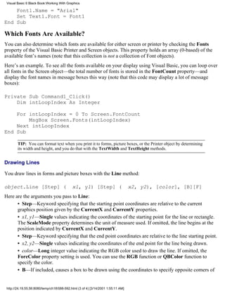 Visual Basic 6 Black Book:Working With Graphics

    Font1.Name = "Arial"
    Set Text1.Font = Font1
End Sub

Which Fonts Are Available?
You can also determine which fonts are available for either screen or printer by checking the Fonts
property of the Visual Basic Printer and Screen objects. This property holds an array (0-based) of the
available font’s names (note that this collection is not a collection of Font objects).
Here’s an example. To see all the fonts available on your display using Visual Basic, you can loop over
all fonts in the Screen object—the total number of fonts is stored in the FontCount property—and
display the font names in message boxes this way (note that this code may display a lot of message
boxes):

Private Sub Command1_Click()
    Dim intLoopIndex As Integer

    For intLoopIndex = 0 To Screen.FontCount
        MsgBox Screen.Fonts(intLoopIndex)
    Next intLoopIndex
End Sub

        TIP: You can format text when you print it to forms, picture boxes, or the Printer object by determining
        its width and height, and you do that with the TextWidth and TextHeight methods.


Drawing Lines

You draw lines in forms and picture boxes with the Line method:

object.Line [Step] (                        x1, y1) [Step] (                      x2, y2), [color], [B][F]
Here are the arguments you pass to Line:
      • Step—Keyword specifying that the starting point coordinates are relative to the current
      graphics position given by the CurrentX and CurrentY properties.
      • x1, y1—Single values indicating the coordinates of the starting point for the line or rectangle.
      The ScaleMode property determines the unit of measure used. If omitted, the line begins at the
      position indicated by CurrentX and CurrentY.
      • Step—Keyword specifying that the end point coordinates are relative to the line starting point.
      • x2, y2—Single values indicating the coordinates of the end point for the line being drawn.
      • color—Long integer value indicating the RGB color used to draw the line. If omitted, the
      ForeColor property setting is used. You can use the RGB function or QBColor function to
      specify the color.
      • B—If included, causes a box to be drawn using the coordinates to specify opposite corners of


 http://24.19.55.56:8080/temp/ch18588-592.html (3 of 4) [3/14/2001 1:55:11 AM]
 