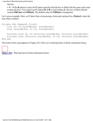 Visual Basic 6 Black Book:Working With Graphics

        the box.
        • F—If the B option is used, the F option specifies that the box is filled with the same color used
        to draw the box. You cannot use F without B. If B is used without F, the box is filled with the
        current FillColor and FillStyle. The default value for FillStyle is transparent.
Let’s see an example. Here, we’ll draw lines crisscrossing a form and a picture box, Picture1, when the
user clicks a button:

Private Sub Command1_Click()
    Line (0, 0)-(ScaleWidth, ScaleHeight)
    Line (ScaleWidth, 0)-(0, ScaleHeight)

    Picture1.Line (0, 0)-(Picture1.ScaleWidth, Picture1.ScaleHeight)
    Picture1.Line (Picture1.ScaleWidth, 0)-(0, Picture1.ScaleHeight)
End Sub
The result of this code appears in Figure 18.4. Now we’re drawing lines in forms and picture boxes.



Figure 18.4 Drawing lines in forms and picture boxes.




 http://24.19.55.56:8080/temp/ch18588-592.html (4 of 4) [3/14/2001 1:55:11 AM]
 