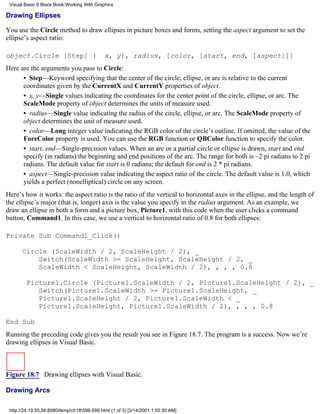 Visual Basic 6 Black Book:Working With Graphics

Drawing Ellipses

You use the Circle method to draw ellipses in picture boxes and forms, setting the aspect argument to set the
ellipse’s aspect ratio:

object.Circle [Step] (                       x, y), radius, [color, [start, end, [aspect]]]
Here are the arguments you pass to Circle:
      • Step—Keyword specifying that the center of the circle, ellipse, or arc is relative to the current
      coordinates given by the CurrentX and CurrentY properties of object.
      • x, y—Single values indicating the coordinates for the center point of the circle, ellipse, or arc. The
      ScaleMode property of object determines the units of measure used.
      • radius—Single value indicating the radius of the circle, ellipse, or arc. The ScaleMode property of
      object determines the unit of measure used.
      • color—Long integer value indicating the RGB color of the circle’s outline. If omitted, the value of the
      ForeColor property is used. You can use the RGB function or QBColor function to specify the color.
      • start, end—Single-precision values. When an arc or a partial circle or ellipse is drawn, start and end
      specify (in radians) the beginning and end positions of the arc. The range for both is –2 pi radians to 2 pi
      radians. The default value for start is 0 radians; the default for end is 2 * pi radians.
      • aspect—Single-precision value indicating the aspect ratio of the circle. The default value is 1.0, which
      yields a perfect (nonelliptical) circle on any screen.
Here’s how it works: the aspect ratio is the ratio of the vertical to horizontal axes in the ellipse, and the length of
the ellipse’s major (that is, longer) axis is the value you specify in the radius argument. As an example, we
draw an ellipse in both a form and a picture box, Picture1, with this code when the user clicks a command
button, Command1. In this case, we use a vertical to horizontal ratio of 0.8 for both ellipses:

Private Sub Command1_Click()

       Circle (ScaleWidth / 2, ScaleHeight / 2), _
           Switch(ScaleWidth >= ScaleHeight, ScaleHeight / 2, _
           ScaleWidth < ScaleHeight, ScaleWidth / 2), , , , 0.8

        Picture1.Circle (Picture1.ScaleWidth / 2, Picture1.ScaleHeight / 2), _
           Switch(Picture1.ScaleWidth >= Picture1.ScaleHeight, _
           Picture1.ScaleHeight / 2, Picture1.ScaleWidth < _
           Picture1.ScaleHeight, Picture1.ScaleWidth / 2), , , , 0.8

End Sub
Running the preceding code gives you the result you see in Figure 18.7. The program is a success. Now we’re
drawing ellipses in Visual Basic.



Figure 18.7 Drawing ellipses with Visual Basic.

Drawing Arcs

 http://24.19.55.56:8080/temp/ch18596-599.html (1 of 3) [3/14/2001 1:55:30 AM]
 
