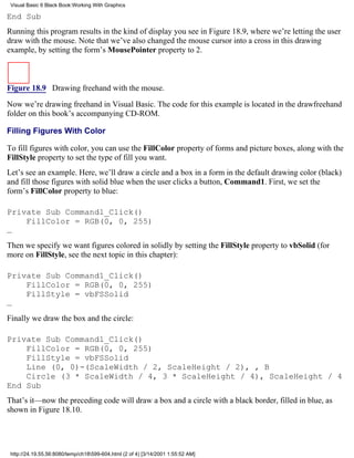 Visual Basic 6 Black Book:Working With Graphics

End Sub
Running this program results in the kind of display you see in Figure 18.9, where we’re letting the user
draw with the mouse. Note that we’ve also changed the mouse cursor into a cross in this drawing
example, by setting the form’s MousePointer property to 2.



Figure 18.9 Drawing freehand with the mouse.

Now we’re drawing freehand in Visual Basic. The code for this example is located in the drawfreehand
folder on this book’s accompanying CD-ROM.

Filling Figures With Color

To fill figures with color, you can use the FillColor property of forms and picture boxes, along with the
FillStyle property to set the type of fill you want.
Let’s see an example. Here, we’ll draw a circle and a box in a form in the default drawing color (black)
and fill those figures with solid blue when the user clicks a button, Command1. First, we set the
form’s FillColor property to blue:

Private Sub Command1_Click()
    FillColor = RGB(0, 0, 255)
…
Then we specify we want figures colored in solidly by setting the FillStyle property to vbSolid (for
more on FillStyle, see the next topic in this chapter):

Private Sub Command1_Click()
    FillColor = RGB(0, 0, 255)
    FillStyle = vbFSSolid
…
Finally we draw the box and the circle:

Private Sub Command1_Click()
    FillColor = RGB(0, 0, 255)
    FillStyle = vbFSSolid
    Line (0, 0)-(ScaleWidth / 2, ScaleHeight / 2), , B
    Circle (3 * ScaleWidth / 4, 3 * ScaleHeight / 4), ScaleHeight / 4
End Sub
That’s it—now the preceding code will draw a box and a circle with a black border, filled in blue, as
shown in Figure 18.10.




 http://24.19.55.56:8080/temp/ch18599-604.html (2 of 4) [3/14/2001 1:55:52 AM]
 