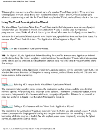 Visual Basic 6 Black Book:Visual Basic Overview




This completes our overview of the standard parts of a standard Visual Basic project. Weve seen how
simple projects work in Visual Basic now. Besides this simple kind of project, you can design quite
advanced projects using a tool like the Visual Basic Application Wizard, and well take a look at that now.

Using The Visual Basic Application Wizard

The Visual Basic Application Wizard is a Visual Basic add-in that lets you use some advanced project
features when you first create a project. The Application Wizard is usually used by beginning
programmers, but well take a look at it here to get an idea of what more involved projects can look like.
You start the Application Wizard from the New Project box, opened either from the New item in the File
menu or when Visual Basic first starts. The Application Wizard appears in Figure 1.10.



Figure 1.10 The Visual Basic Application Wizard.


TIP: In Figure 1.10, the Application Wizard is asking for a profile. You can save Application Wizard
profiles (something like project templates) in the last step of the Application Wizard, which lets you save
all the options youve specified. Loading them in later can save you some time if you just want to alter a
few settings.

Click the Next button in the Application Wizard now, opening the next screen, shown in Figure 1.11. The
Multiple Document Interface (MDI) option is already selected, and well leave it selected. Click the Next
button to move to the next screen.



Figure 1.11 Selecting MDI support in the Visual Basic Application Wizard.

The next screen lets you select menu options, the next screen toolbar options, and the one after that
resource options. Keep clicking Next to accept all the defaults. The Internet Connectivity screen, which
opens next, lets you add a Web browser window to your project if you like. This can be very useful, so
click Yes as shown in Figure 1.12, then click Next again to move on.



Figure 1.12 Adding a Web browser with the Visual Basic Application Wizard.

The next step in the Application Wizard, as shown in Figure 1.13, lets you add a splash screen. A splash
screen comes up while the program is loading and can give the impression that something is really
happening while the program is loaded. We add a splash screen to our program by selecting the Splash
Screen At Application Start Up option.



 http://24.19.55.56:8080/temp/ch01022-026.html (1 of 3) [3/14/2001 1:25:37 AM]
 