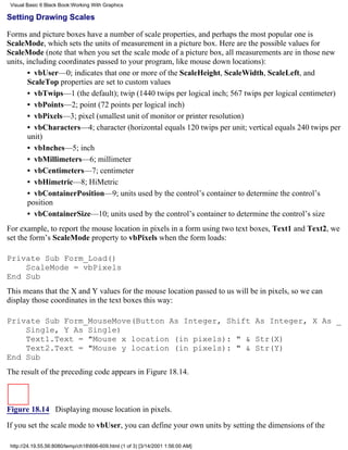 Visual Basic 6 Black Book:Working With Graphics

Setting Drawing Scales

Forms and picture boxes have a number of scale properties, and perhaps the most popular one is
ScaleMode, which sets the units of measurement in a picture box. Here are the possible values for
ScaleMode (note that when you set the scale mode of a picture box, all measurements are in those new
units, including coordinates passed to your program, like mouse down locations):
       • vbUser—0; indicates that one or more of the ScaleHeight, ScaleWidth, ScaleLeft, and
       ScaleTop properties are set to custom values
       • vbTwips—1 (the default); twip (1440 twips per logical inch; 567 twips per logical centimeter)
       • vbPoints—2; point (72 points per logical inch)
       • vbPixels—3; pixel (smallest unit of monitor or printer resolution)
       • vbCharacters—4; character (horizontal equals 120 twips per unit; vertical equals 240 twips per
       unit)
       • vbInches—5; inch
       • vbMillimeters—6; millimeter
       • vbCentimeters—7; centimeter
       • vbHimetric—8; HiMetric
       • vbContainerPosition—9; units used by the control’s container to determine the control’s
       position
       • vbContainerSize—10; units used by the control’s container to determine the control’s size
For example, to report the mouse location in pixels in a form using two text boxes, Text1 and Text2, we
set the form’s ScaleMode property to vbPixels when the form loads:

Private Sub Form_Load()
    ScaleMode = vbPixels
End Sub
This means that the X and Y values for the mouse location passed to us will be in pixels, so we can
display those coordinates in the text boxes this way:

Private Sub Form_MouseMove(Button As Integer, Shift As Integer, X As _
    Single, Y As Single)
    Text1.Text = "Mouse x location (in pixels): " & Str(X)
    Text2.Text = "Mouse y location (in pixels): " & Str(Y)
End Sub
The result of the preceding code appears in Figure 18.14.



Figure 18.14 Displaying mouse location in pixels.
If you set the scale mode to vbUser, you can define your own units by setting the dimensions of the

 http://24.19.55.56:8080/temp/ch18606-609.html (1 of 3) [3/14/2001 1:56:00 AM]
 