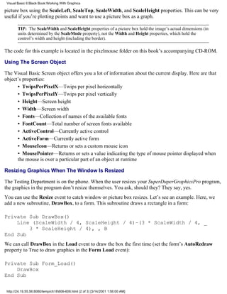 Visual Basic 6 Black Book:Working With Graphics

picture box using the ScaleLeft, ScaleTop, ScaleWidth, and ScaleHeight properties. This can be very
useful if you’re plotting points and want to use a picture box as a graph.

        TIP: The ScaleWidth and ScaleHeight properties of a picture box hold the image’s actual dimensions (in
        units determined by the ScaleMode property), not the Width and Height properties, which hold the
        control’s width and height (including the border).

The code for this example is located in the pixelmouse folder on this book’s accompanying CD-ROM.

Using The Screen Object

The Visual Basic Screen object offers you a lot of information about the current display. Here are that
object’s properties:
      • TwipsPerPixelX—Twips per pixel horizontally
      • TwipsPerPixelY—Twips per pixel vertically
      • Height—Screen height
      • Width—Screen width
      • Fonts—Collection of names of the available fonts
      • FontCount—Total number of screen fonts available
      • ActiveControl—Currently active control
      • ActiveForm—Currently active form
      • MouseIcon—Returns or sets a custom mouse icon
      • MousePointer—Returns or sets a value indicating the type of mouse pointer displayed when
      the mouse is over a particular part of an object at runtime

Resizing Graphics When The Window Is Resized

The Testing Department is on the phone. When the user resizes your SuperDuperGraphicsPro program,
the graphics in the program don’t resize themselves. You ask, should they? They say, yes.
You can use the Resize event to catch window or picture box resizes. Let’s see an example. Here, we
add a new subroutine, DrawBox, to a form. This subroutine draws a rectangle in a form:

Private Sub DrawBox()
    Line (ScaleWidth / 4, ScaleHeight / 4)–(3 * ScaleWidth / 4, _
        3 * ScaleHeight / 4), , B
End Sub
We can call DrawBox in the Load event to draw the box the first time (set the form’s AutoRedraw
property to True to draw graphics in the Form Load event):

Private Sub Form_Load()
    DrawBox
End Sub


 http://24.19.55.56:8080/temp/ch18606-609.html (2 of 3) [3/14/2001 1:56:00 AM]
 