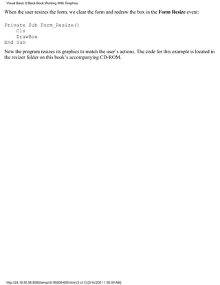 Visual Basic 6 Black Book:Working With Graphics

When the user resizes the form, we clear the form and redraw the box in the Form Resize event:

Private Sub Form_Resize()
    Cls
    DrawBox
End Sub
Now the program resizes its graphics to match the user’s actions. The code for this example is located in
the resizer folder on this book’s accompanying CD-ROM.




 http://24.19.55.56:8080/temp/ch18606-609.html (3 of 3) [3/14/2001 1:56:00 AM]
 