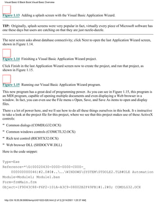 Visual Basic 6 Black Book:Visual Basic Overview




Figure 1.13 Adding a splash screen with the Visual Basic Application Wizard.


TIP: Originally, splash screens were very popularin fact, virtually every piece of Microsoft software has
one these daysbut users are catching on that they are just razzle-dazzle.

The next screen asks about database connectivity; click Next to open the last Application Wizard screen,
shown in Figure 1.14.



Figure 1.14 Finishing a Visual Basic Application Wizard project.

Click Finish in the last Application Wizard screen now to create the project, and run that project, as
shown in Figure 1.15.



Figure 1.15 Running our Visual Basic Application Wizard program.

This new program has a great deal of programming power. As you can see in Figure 1.15, this program is
an MDI program, capable of opening multiple documents and even displaying a Web browser in a
window. In fact, you can even use the File menus Open, Save, and Save As items to open and display
files.
Theres a lot of power here, and well see how to do all these things ourselves in this book. Its instructive
to take a look at the project file for this project, where we see that this project makes use of these ActiveX
controls:
" Common dialogs (COMDLG32.OCX)
" Common windows controls (COMCTL32.OCX)
" Rich text control (RICHTX32.OCX)
" Web browser DLL (SHDOCVW.DLL)
Here is the code snippet:

Type=Exe
Reference=*G{00020430-0000-0000-C000-_
    000000000046}#2.0#0#....WINDOWSSYSTEMSTDOLE2.TLB#OLE Automation
Module=Module1; Module1.bas
Form=frmMain.frm
Object={F9043C88-F6F2-101A-A3C9-08002B2F49FB}#1.2#0; COMDLG32.OCX


 http://24.19.55.56:8080/temp/ch01022-026.html (2 of 3) [3/14/2001 1:25:37 AM]
 