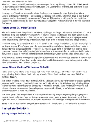 Visual Basic 6 Black Book:Working With Images

There are a number of different image formats that you use today: bitmap (.bmp), GIF, JPEG, WMF
(Windows metafile format), enhanced WMF, icon (.ico), compressed bitmap (.rle), and more. Visual
Basic can handle all these formats.
However, you’ll notice some anachronisms that have crept in over the years that indicate Visual
Basic’s historical development—for example, the picture clip control, which we’ll see in this chapter,
can only handle bitmaps with a maximum of 16 colors. This control is still a useful one, but it has
largely been superseded by the more powerful image list control (which we cover in its own chapter in
this book).

Picture Boxes Vs. Image Controls

The main controls that programmers use to display images are image controls and picture boxes. That’s
not to say there aren’t other ways to display, of course: you can load images into many controls, like
buttons, and even display them in forms, as we’ll see in this chapter. However, when programmers
think of displaying and working with images, they often think of picture boxes and image controls.
It’s worth noting the difference between these controls. The image control really has one main purpose:
to display images. If that’s your goal, the image control is a good choice. On the other hand, picture
boxes offer you a great deal more, if you need it. You can even think of picture boxes as mini-paint
programs, because they include methods to let you draw text (on top of the current image in the picture
box, which is good if you want to label elements in that image), draw circles, lines, boxes, and so on.
Note, however, that the added power of picture boxes comes with an added cost in terms of heavier use
of system resources. If you don’t need a picture box’s added functionality, use an image control. For
more on this topic, take a look at Chapter 10.

Image Effects: Working With Images Bit By Bit

In this chapter, we’ll have some fun seeing how to work with images bit by bit. There are two main
ways of doing that in Visual Basic: sticking with the Visual Basic methods, and using Windows
methods directly.
We’ll stick with the Visual Basic methods, which, although slower, are vastly easier to use and get the
job done well. However, you should know that we’ll take a look at the Windows way of doing things
later in the book, in the chapter on connecting to Windows directly. (And you may have noticed our
bitmapped menu item example in the chapter on menus works directly with Windows to create a
bitmap object that it loads into a menu.)
We’ll see quite a few image effects in this chapter: embossing images, engraving images, grayscale
images, image lightening, blurring images, making an image seem to sweep from upper left to lower
right, and more. All these effects are powerful techniques that you might not expect from Visual Basic.
That’s it for the overview of images for the moment—it’s time to turn to the Immediate Solutions.

Immediate Solutions
Adding Images To Controls


 http://24.19.55.56:8080/temp/ch19613-617.html (2 of 4) [3/14/2001 1:56:11 AM]
 