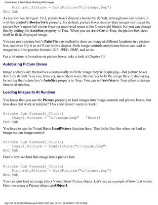 Visual Basic 6 Black Book:Working With Images

    Picture1.Picture = LoadPicture("c:image.bmp")
End Sub
As you can see in Figure 19.3, picture boxes display a border by default, although you can remove it
with the control’s BorderStyle property. By default, picture boxes display their images starting at the
picture box’s upper-left corner (leaving uncovered space at the lower-right blank), but you can change
that by setting the AutoSize property to True. When you set AutoSize to True, the picture box sizes
itself to fit its displayed image.
You can use a picture box’s PaintPicture method to draw an image at different locations in a picture
box, and even flip it as we’ll see in this chapter. Both image controls and picture boxes can read in
images in all the popular formats: GIF, JPEG, BMP, and so on.
For a lot more information on picture boxes, take a look at Chapter 10.

AutoSizing Picture Boxes

Image controls size themselves automatically to fit the image they’re displaying—but picture boxes
don’t, by default. You can, however, make them resize themselves to fit the image they’re displaying
by setting the picture box’s AutoSize property to True. You can set AutoSize to True either at design
time or at runtime.

Loading Images In At Runtime

You know that you use the Picture property to load images into image controls and picture boxes, but
how does that work at runtime? This code doesn’t seem to work:

Private Sub Command1_Click()
    Image1.Picture = "c:image.bmp"                                          'Error!
End Sub
You have to use the Visual Basic LoadPicture function here. That looks like this when we load an
image into an image control:

Private Sub Command1_Click()
    Image1.Picture = LoadPicture("c:image.bmp")
End Sub
Here’s how we load that image into a picture box:

Private Sub Command1_Click()
    Picture1.Picture = LoadPicture("c:image.bmp")
End Sub
You can also load an image into a Visual Basic Picture object. Let’s see an example of how that works.
First, we create a Picture object, picObject1:



 http://24.19.55.56:8080/temp/ch19617-621.html (2 of 4) [3/14/2001 1:56:18 AM]
 