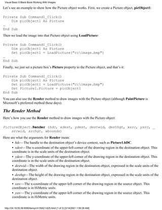 Visual Basic 6 Black Book:Working With Images

Let’s see an example to show how the Picture object works. First, we create a Picture object, picObject1:

Private Sub Command1_Click()
    Dim picObject1 As Picture
…
End Sub
Then we load the image into that Picture object using LoadPicture:

Private Sub Command1_Click()
    Dim picObject1 As Picture
    Set picObject1 = LoadPicture("c:image.bmp")
…
End Sub
Finally, we just set a picture box’s Picture property to the Picture object, and that’s it:

Private       Sub Command1_Click()
    Dim       picObject1 As Picture
    Set       picObject1 = LoadPicture("c:image.bmp")
    Set       Picture1.Picture = picObject1
End Sub
You can also use the Render method to draw images with the Picture object (although PaintPicture is
Microsoft’s preferred method these days).

The Render Method
Here’s how you use the Render method to draw images with the Picture object:

PictureObject.Render (hdc, xdest, ydest, destwid, desthgt, xsrc, ysrc, _
    srcwid, srchgt, wbounds)
Here are what the arguments for Render mean:
      • hdc—The handle to the destination object’s device context, such as Picture1.hDC.
      • xdest—The x-coordinate of the upper-left corner of the drawing region in the destination object. This
      coordinate is in the scale units of the destination object.
      • ydest—The y-coordinate of the upper-left corner of the drawing region in the destination object. This
      coordinate is in the scale units of the destination object.
      • destwid—The width of the drawing region in the destination object, expressed in the scale units of the
      destination object.
      • desthgt—The height of the drawing region in the destination object, expressed in the scale units of the
      destination object.
      • xsrc—The x-coordinate of the upper-left corner of the drawing region in the source object. This
      coordinate is in HiMetric units.
      • ysrc—The y-coordinate of the upper-left corner of the drawing region in the source object. This
      coordinate is in HiMetric units.


 http://24.19.55.56:8080/temp/ch19621-625.html (1 of 3) [3/14/2001 1:56:28 AM]
 