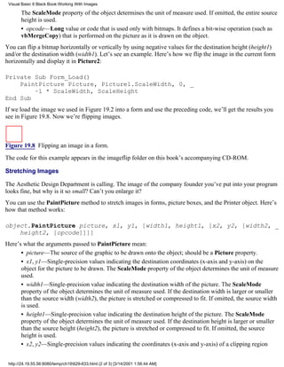 Visual Basic 6 Black Book:Working With Images

       The ScaleMode property of the object determines the unit of measure used. If omitted, the entire source
       height is used.
       • opcode—Long value or code that is used only with bitmaps. It defines a bit-wise operation (such as
       vbMergeCopy) that is performed on the picture as it is drawn on the object.
You can flip a bitmap horizontally or vertically by using negative values for the destination height (height1)
and/or the destination width (width1). Let’s see an example. Here’s how we flip the image in the current form
horizontally and display it in Picture2:

Private Sub Form_Load()
    PaintPicture Picture, Picture1.ScaleWidth, 0, _
        –1 * ScaleWidth, ScaleHeight
End Sub
If we load the image we used in Figure 19.2 into a form and use the preceding code, we’ll get the results you
see in Figure 19.8. Now we’re flipping images.



Figure 19.8 Flipping an image in a form.

The code for this example appears in the imageflip folder on this book’s accompanying CD-ROM.

Stretching Images

The Aesthetic Design Department is calling. The image of the company founder you’ve put into your program
looks fine, but why is it so small? Can’t you enlarge it?
You can use the PaintPicture method to stretch images in forms, picture boxes, and the Printer object. Here’s
how that method works:

object.PaintPicture picture, x1, y1, [width1, height1, [x2, y2, [width2, _
    height2, [opcode]]]]
Here’s what the arguments passed to PaintPicture mean:
      • picture—The source of the graphic to be drawn onto the object; should be a Picture property.
      • x1, y1—Single-precision values indicating the destination coordinates (x-axis and y-axis) on the
      object for the picture to be drawn. The ScaleMode property of the object determines the unit of measure
      used.
      • width1—Single-precision value indicating the destination width of the picture. The ScaleMode
      property of the object determines the unit of measure used. If the destination width is larger or smaller
      than the source width (width2), the picture is stretched or compressed to fit. If omitted, the source width
      is used.
      • height1—Single-precision value indicating the destination height of the picture. The ScaleMode
      property of the object determines the unit of measure used. If the destination height is larger or smaller
      than the source height (height2), the picture is stretched or compressed to fit. If omitted, the source
      height is used.
      • x2, y2—Single-precision values indicating the coordinates (x-axis and y-axis) of a clipping region


 http://24.19.55.56:8080/temp/ch19629-633.html (2 of 3) [3/14/2001 1:56:44 AM]
 