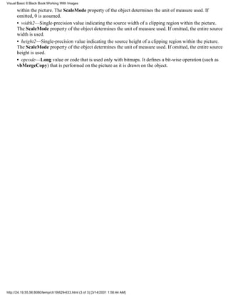 Visual Basic 6 Black Book:Working With Images

      within the picture. The ScaleMode property of the object determines the unit of measure used. If
      omitted, 0 is assumed.
      • width2—Single-precision value indicating the source width of a clipping region within the picture.
      The ScaleMode property of the object determines the unit of measure used. If omitted, the entire source
      width is used.
      • height2—Single-precision value indicating the source height of a clipping region within the picture.
      The ScaleMode property of the object determines the unit of measure used. If omitted, the entire source
      height is used.
      • opcode—Long value or code that is used only with bitmaps. It defines a bit-wise operation (such as
      vbMergeCopy) that is performed on the picture as it is drawn on the object.




http://24.19.55.56:8080/temp/ch19629-633.html (3 of 3) [3/14/2001 1:56:44 AM]
 