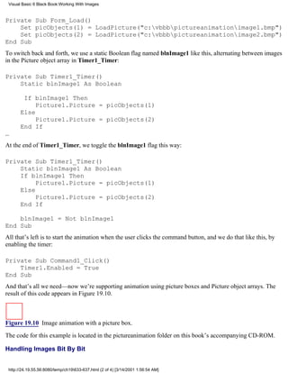 Visual Basic 6 Black Book:Working With Images


Private Sub Form_Load()
    Set picObjects(1) = LoadPicture("c:vbbbpictureanimationimage1.bmp")
    Set picObjects(2) = LoadPicture("c:vbbbpictureanimationimage2.bmp")
End Sub
To switch back and forth, we use a static Boolean flag named blnImage1 like this, alternating between images
in the Picture object array in Timer1_Timer:

Private Sub Timer1_Timer()
    Static blnImage1 As Boolean

        If blnImage1 Then
            Picture1.Picture = picObjects(1)
       Else
            Picture1.Picture = picObjects(2)
       End If
…
At the end of Timer1_Timer, we toggle the blnImage1 flag this way:

Private Sub Timer1_Timer()
    Static blnImage1 As Boolean
    If blnImage1 Then
         Picture1.Picture = picObjects(1)
    Else
         Picture1.Picture = picObjects(2)
    End If

    blnImage1 = Not blnImage1
End Sub
All that’s left is to start the animation when the user clicks the command button, and we do that like this, by
enabling the timer:

Private Sub Command1_Click()
    Timer1.Enabled = True
End Sub
And that’s all we need—now we’re supporting animation using picture boxes and Picture object arrays. The
result of this code appears in Figure 19.10.



Figure 19.10 Image animation with a picture box.

The code for this example is located in the pictureanimation folder on this book’s accompanying CD-ROM.

Handling Images Bit By Bit


 http://24.19.55.56:8080/temp/ch19633-637.html (2 of 4) [3/14/2001 1:56:54 AM]
 