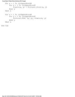 Visual Basic 6 Black Book:Working With Images

      For x = 1 To intUpperBoundX
          For y = 1 To intUpperBoundY
              Pixels(x, y) = Picture1.Point(x, y)
          Next y
      Next x

      For x = 1 To intUpperBoundX
          For y = 1 To intUpperBoundY
              Picture2.PSet (x, y), Pixels(x, y)
          Next y
      Next x

End Sub




http://24.19.55.56:8080/temp/ch19633-637.html (4 of 4) [3/14/2001 1:56:54 AM]
 