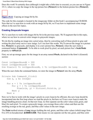 Visual Basic 6 Black Book:Working With Images

Does this work? It certainly does (although it might take a little time to execute), as you can see in Figure
19.11, where we copy the image in the top picture box (Picture1) to the bottom picture box (Picture2).



Figure 19.11 Copying an image bit by bit.

The code for this example is located in the imagecopy folder on this book’s accompanying CD-ROM.
Now that we’ve seen how to work with an image bit by bit, we’ll see how to implement some image
effects in the next few topics.

Creating Grayscale Images

We’ve seen how to work with images bit by bit in the previous topic. We’ll augment that in this topic,
where we see how to convert color images to grayscale images.
We do this by reading an image into a pixel array, then by converting each of those pixels to gray and
writing the pixel array out to a new image. Let’s see how this works. We’ll convert the image in a picture
box, Picture1, to grayscale, and display it in a new picture box, Picture2, when the user clicks a
command button, Command1. To be able to work pixel by pixel, set each picture box’s ScaleMode
property to vbPixel (3).
First, we set up storage space for the image in an array named Pixels, declared in the form’s (General)
section:

Const intUpperBoundX = 300
Const intUpperBoundY = 300
Dim Pixels(1 To intUpperBoundX, 1 To intUpperBoundY) As Long
When the user clicks the command button, we store the image in Picture1 into the array Pixels:

Private Sub Command1_Click()
    Dim x, y As Integer

       For x = 1 To intUpperBoundX
           For y = 1 To intUpperBoundY
               Pixels(x, y) = Picture1.Point(x, y)
           Next y
       Next x
Now we’re free to work with the image’s pixels in a new loop (to be efficient, this new loop should be
incorporated into the first loop where we read the pixels in, but here we’ll use a new loop to make the
image-handling process clear). In that new loop, we first separate out the color values (red, green, and
blue) for each pixel. To create a grayscale image, you average those color values and then use the
resulting average as the red, green, and blue color values in the new image.
The Point method returns a Long integer holding the red, green, and blue color values (which range from
0 to 255) in hexadecimal: &HBBGGRR. That means we can separate out the red, green, and blue color

 http://24.19.55.56:8080/temp/ch19637-641.html (1 of 4) [3/14/2001 1:57:04 AM]
 