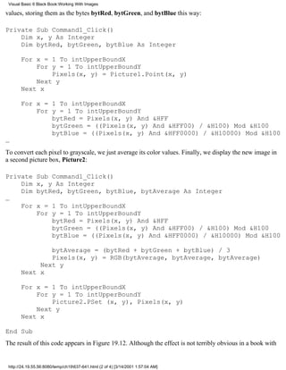 Visual Basic 6 Black Book:Working With Images

values, storing them as the bytes bytRed, bytGreen, and bytBlue this way:

Private Sub Command1_Click()
    Dim x, y As Integer
    Dim bytRed, bytGreen, bytBlue As Integer

       For x = 1 To intUpperBoundX
           For y = 1 To intUpperBoundY
               Pixels(x, y) = Picture1.Point(x, y)
           Next y
       Next x

       For x = 1 To intUpperBoundX
           For y = 1 To intUpperBoundY
               bytRed = Pixels(x, y) And &HFF
               bytGreen = ((Pixels(x, y) And &HFF00) / &H100) Mod &H100
               bytBlue = ((Pixels(x, y) And &HFF0000) / &H10000) Mod &H100
…
To convert each pixel to grayscale, we just average its color values. Finally, we display the new image in
a second picture box, Picture2:

Private        Sub Command1_Click()
    Dim        x, y As Integer
    Dim        bytRed, bytGreen, bytBlue, bytAverage As Integer
…
    For        x = 1 To intUpperBoundX
               For y = 1 To intUpperBoundY
                   bytRed = Pixels(x, y) And &HFF
                   bytGreen = ((Pixels(x, y) And &HFF00) / &H100) Mod &H100
                   bytBlue = ((Pixels(x, y) And &HFF0000) / &H10000) Mod &H100

               bytAverage = (bytRed + bytGreen + bytBlue) / 3
               Pixels(x, y) = RGB(bytAverage, bytAverage, bytAverage)
            Next y
       Next x

       For x = 1 To intUpperBoundX
           For y = 1 To intUpperBoundY
               Picture2.PSet (x, y), Pixels(x, y)
           Next y
       Next x

End Sub
The result of this code appears in Figure 19.12. Although the effect is not terribly obvious in a book with


 http://24.19.55.56:8080/temp/ch19637-641.html (2 of 4) [3/14/2001 1:57:04 AM]
 
