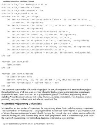 Visual Basic 6 Black Book:Visual Basic Overview

Attribute VB_GlobalNameSpace = False
Attribute VB_Creatable = False
Attribute VB_PredeclaredId = True
Attribute VB_Exposed = False
Private Sub rtfText_SelChange()
    fMainForm.tbToolBar.Buttons("Bold").Value = IIf(rtfText.SelBold, _
        tbrPressed, tbrUnpressed)
    fMainForm.tbToolBar.Buttons("Italic").Value = IIf(rtfText.SelItalic, _
        tbrPressed, tbrUnpressed)
    fMainForm.tbToolBar.Buttons("Underline").Value = _
        IIf(rtfText.SelUnderline, tbrPressed, tbrUnpressed)
    fMainForm.tbToolBar.Buttons("Align Left").Value = _
        IIf(rtfText.SelAlignment = rtfLeft, tbrPressed, tbrUnpressed)
    fMainForm.tbToolBar.Buttons("Align Right").Value = _
        IIf(rtfText.SelAlignment = rtfRight, tbrPressed, tbrUnpressed)
    fMainForm.tbToolBar.Buttons("Center").Value = _
        IIf(rtfText.SelAlignment = rtfCenter, tbrPressed, tbrUnpressed)
End Sub

Private Sub Form_Load()
    Form_Resize
End Sub

Private Sub Form_Resize()
    On Error Resume Next
    rtfText.Move 100, 100, Me.ScaleWidth - 200, Me.ScaleHeight - 200
    rtfText.RightMargin = rtfText.Width - 400
End Sub
That completes our overview of Visual Basic projects for now, although there will be more about projects
throughout the book. Well turn to an overview of another kind now: discussing topics that impact every
chapter in the book. In this overview, were going to cover general Visual Basic programming issues,
including Visual Basic conventions, best coding practices, and code optimization. This discussion touches
practically every aspect of our book, so its best to consider it first.

Visual Basic Programming Conventions

Microsoft has set up a number of conventions for programming Visual Basic, including naming conventions.
These conventions are not necessary if you program alone, but they can still be helpful. If you program as part
of a team, these conventions can be very valuable, because they provide clues to a variables scope and type to
someone reading your code. Because many Visual Basic programmers work in teams these days, well cover
the Microsoft programming conventions here, beginning with variable scope prefixes.

 http://24.19.55.56:8080/temp/ch01026-029.html (2 of 4) [3/14/2001 1:25:43 AM]
 