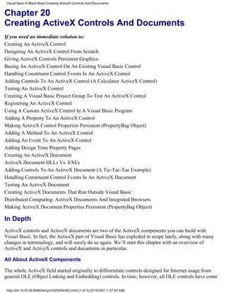 Visual Basic 6 Black Book:Creating ActiveX Controls And Documents


Chapter 20
Creating ActiveX Controls And Documents
If you need an immediate solution to:
Creating An ActiveX Control
Designing An ActiveX Control From Scratch
Giving ActiveX Controls Persistent Graphics
Basing An ActiveX Control On An Existing Visual Basic Control
Handling Constituent Control Events In An ActiveX Control
Adding Controls To An ActiveX Control (A Calculator ActiveX Control)
Testing An ActiveX Control
Creating A Visual Basic Project Group To Test An ActiveX Control
Registering An ActiveX Control
Using A Custom ActiveX Control In A Visual Basic Program
Adding A Property To An ActiveX Control
Making ActiveX Control Properties Persistent (PropertyBag Object)
Adding A Method To An ActiveX Control
Adding An Event To An ActiveX Control
Adding Design Time Property Pages
Creating An ActiveX Document
ActiveX Document DLLs Vs. EXEs
Adding Controls To An ActiveX Document (A Tic-Tac-Toe Example)
Handling Constituent Control Events In An ActiveX Document
Testing An ActiveX Document
Creating ActiveX Documents That Run Outside Visual Basic
Distributed Computing: ActiveX Documents And Integrated Browsers
Making ActiveX Document Properties Persistent (PropertyBag Object)

In Depth
ActiveX controls and ActiveX documents are two of the ActiveX components you can build with
Visual Basic. In fact, the ActiveX part of Visual Basic has exploded in scope lately, along with many
changes in terminology, and will surely do so again. We’ll start this chapter with an overview of
ActiveX and ActiveX controls and documents in particular.

All About ActiveX Components

The whole ActiveX field started originally to differentiate controls designed for Internet usage from
general OLE (Object Linking and Embedding) controls. In time, however, all OLE controls have come

 http://24.19.55.56:8080/temp/ch20649-652.html (1 of 3) [3/14/2001 1:57:40 AM]
 