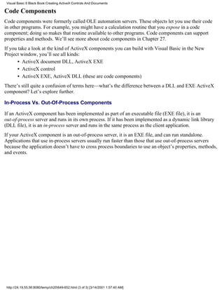 Visual Basic 6 Black Book:Creating ActiveX Controls And Documents

Code Components
Code components were formerly called OLE automation servers. These objects let you use their code
in other programs. For example, you might have a calculation routine that you expose in a code
component; doing so makes that routine available to other programs. Code components can support
properties and methods. We’ll see more about code components in Chapter 27.
If you take a look at the kind of ActiveX components you can build with Visual Basic in the New
Project window, you’ll see all kinds:
       • ActiveX document DLL, ActiveX EXE
       • ActiveX control
       • ActiveX EXE, ActiveX DLL (these are code components)
There’s still quite a confusion of terms here—what’s the difference between a DLL and EXE ActiveX
component? Let’s explore further.

In-Process Vs. Out-Of-Process Components

If an ActiveX component has been implemented as part of an executable file (EXE file), it is an
out-of-process server and runs in its own process. If it has been implemented as a dynamic link library
(DLL file), it is an in-process server and runs in the same process as the client application.
If your ActiveX component is an out-of-process server, it is an EXE file, and can run standalone.
Applications that use in-process servers usually run faster than those that use out-of-process servers
because the application doesn’t have to cross process boundaries to use an object’s properties, methods,
and events.




 http://24.19.55.56:8080/temp/ch20649-652.html (3 of 3) [3/14/2001 1:57:40 AM]
 