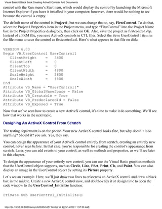 Visual Basic 6 Black Book:Creating ActiveX Controls And Documents

control with the Run menu’s Start item, which would display the control by launching the Microsoft
Internet Explorer if you have it installed in your computer; however, there would be nothing to see
because the control is empty.
The default name of the control is Project1, but we can change that to, say, FirstControl. To do that,
select the Project1 Properties item in the Project menu, and type “FirstControl” into the Project Name
box in the Project Properties dialog box, then click on OK. Also, save the project as firstcontrol.vbp.
Instead of a FRM file, you save ActiveX controls in CTL files. Select the Save UserControl1 item in
the file menu to save the control as firstcontrol.ctl. Here’s what appears in that file on disk:

VERSION 6.00
Begin VB.UserControl UserControl1
    ClientHeight   =   3600
    ClientLeft     =   0
    ClientTop      =   0
    ClientWidth    =   4800
    ScaleHeight    =   3600
    ScaleWidth     =   4800
End
Attribute VB_Name = "UserControl1"
Attribute VB_GlobalNameSpace = False
Attribute VB_Creatable = True
Attribute VB_PredeclaredId = False
Attribute VB_Exposed = True
Now that we’ve seen how to create a new ActiveX control, it’s time to make it do something. We’ll see
how that works in the next topic.

Designing An ActiveX Control From Scratch

The testing department is on the phone. Your new ActiveX control looks fine, but why doesn’t it do
anything? Should it? you ask. Yes, they say.
You can design the appearance of your ActiveX control entirely from scratch, creating an entirely new
control, never seen before. In that case, you’re responsible for creating the control’s appearance from
scratch. Later, you can add events to your control, as well as methods and properties, as we’ll see later
in this chapter.
To design the appearance of your entirely new control, you can use the Visual Basic graphics methods
that the UserControl object supports, such as Circle, Line, PSet, Print, Cls, and Point. You can also
display an image in the UserControl object by setting its Picture property.
Let’s see an example. Here, we’ll just draw two lines to crisscross an ActiveX control and draw a black
box in the middle. Create a new ActiveX control now, and double-click it at design time to open the
code window to the UserControl_Initialize function:

Private Sub UserControl_Initialize()


 http://24.19.55.56:8080/temp/ch20652-657.html (2 of 4) [3/14/2001 1:57:55 AM]
 