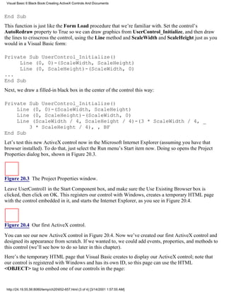 Visual Basic 6 Black Book:Creating ActiveX Controls And Documents



End Sub
This function is just like the Form Load procedure that we’re familiar with. Set the control’s
AutoRedraw property to True so we can draw graphics from UserControl_Initialize, and then draw
the lines to crisscross the control, using the Line method and ScaleWidth and ScaleHeight just as you
would in a Visual Basic form:

Private Sub UserControl_Initialize()
     Line (0, 0)-(ScaleWidth, ScaleHeight)
     Line (0, ScaleHeight)-(ScaleWidth, 0)
...
End Sub
Next, we draw a filled-in black box in the center of the control this way:

Private Sub UserControl_Initialize()
    Line (0, 0)-(ScaleWidth, ScaleHeight)
    Line (0, ScaleHeight)-(ScaleWidth, 0)
    Line (ScaleWidth / 4, ScaleHeight / 4)-(3 * ScaleWidth / 4, _
        3 * ScaleHeight / 4), , BF
End Sub
Let’s test this new ActiveX control now in the Microsoft Internet Explorer (assuming you have that
browser installed). To do that, just select the Run menu’s Start item now. Doing so opens the Project
Properties dialog box, shown in Figure 20.3.



Figure 20.3 The Project Properties window.

Leave UserControl1 in the Start Component box, and make sure the Use Existing Browser box is
clicked, then click on OK. This registers our control with Windows, creates a temporary HTML page
with the control embedded in it, and starts the Internet Explorer, as you see in Figure 20.4.



Figure 20.4 Our first ActiveX control.

You can see our new ActiveX control in Figure 20.4. Now we’ve created our first ActiveX control and
designed its appearance from scratch. If we wanted to, we could add events, properties, and methods to
this control (we’ll see how to do so later in this chapter).
Here’s the temporary HTML page that Visual Basic creates to display our ActiveX control; note that
our control is registered with Windows and has its own ID, so this page can use the HTML
<OBJECT> tag to embed one of our controls in the page:


 http://24.19.55.56:8080/temp/ch20652-657.html (3 of 4) [3/14/2001 1:57:55 AM]
 