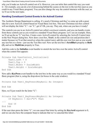 Visual Basic 6 Black Book:Creating ActiveX Controls And Documents

why you’d make an ActiveX control out of it. However, you can tailor that control the way you want
it—for example, you can do a lot of processing behind the scenes on the text in the text box (just as you
could in any Visual Basic program). You can also change the way the control interacts with the user, as
we’ll see in the next topic.

Handling Constituent Control Events In An ActiveX Control

The Aesthetic Design Department is calling. It’s nearly Christmas and they’ve come up with a great
idea for a new ActiveX control based on Visual Basic text box. This new Christmas text box control
will not display the letter “L”—no “L”, get it? Oh, you say. They ask, when can you have it ready?
The controls you use in an ActiveX control are called constituent controls, and you can handle events
from those controls just as you would in a standard Visual Basic program. Let’s see an example. Here,
we’ll set up the no “L” text box. Create a new ActiveX control by selecting the ActiveX Control item
in the New Project dialog box. Now draw a text box, Text1, in the control (its size and position don’t
matter because we’ll set that ourselves when the control runs); add this new text box just as you would
any text box to a form—just use the Text Box tool. Now set the text box’s ScrollBars property to Both
(3), and set its MultiLine property to True.
Add this code to the Initialize event handler to stretch the text box over the entire ActiveX control
when the control first appears:

Private Sub UserControl_Initialize()
     Text1.Left = 0
     Text1.Top = 0
     Text1.Width = ScaleWidth
     Text1.Height = ScaleHeight
End Sub
Now add a KeyPress event handler to the text box in the same way as you would in a standard Visual
Basic program (that is, using the drop-down list boxes in the code window):

Private Sub Text1_KeyPress(KeyAscii As Integer)

End Sub
Here, we’ll just watch for the letter “L”:

Private Sub Text1_KeyPress(KeyAscii As Integer)
     If KeyAscii = Asc("L") Then
...
     End If
End Sub
If the user does press the letter “L”, we can cancel that letter by setting the KeyAcsii argument to 0,
and we can also have the computer beep to indicate that we’ve canceled this letter:



 http://24.19.55.56:8080/temp/ch20657-660.html (2 of 3) [3/14/2001 1:58:00 AM]
 