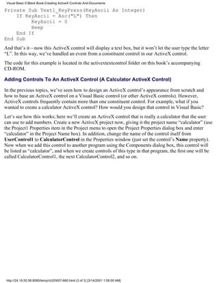 Visual Basic 6 Black Book:Creating ActiveX Controls And Documents

Private Sub Text1_KeyPress(KeyAscii As Integer)
    If KeyAscii = Asc("L") Then
         KeyAscii = 0
         Beep
    End If
End Sub
And that’s it—now this ActiveX control will display a text box, but it won’t let the user type the letter
“L”. In this way, we’ve handled an event from a constituent control in our ActiveX control.
The code for this example is located in the activextextcontrol folder on this book’s accompanying
CD-ROM.

Adding Controls To An ActiveX Control (A Calculator ActiveX Control)

In the previous topics, we’ve seen how to design an ActiveX control’s appearance from scratch and
how to base an ActiveX control on a Visual Basic control (or other ActiveX controls). However,
ActiveX controls frequently contain more than one constituent control. For example, what if you
wanted to create a calculator ActiveX control? How would you design that control in Visual Basic?
Let’s see how this works; here we’ll create an ActiveX control that is really a calculator that the user
can use to add numbers. Create a new ActiveX project now, giving it the project name “calculator” (use
the Project1 Properties item in the Project menu to open the Project Properties dialog box and enter
“calculator” in the Project Name box). In addition, change the name of the control itself from
UserControl1 to CalculatorControl in the Properties window (just set the control’s Name property).
Now when we add this control to another program using the Components dialog box, this control will
be listed as “calculator”, and when we create controls of this type in that program, the first one will be
called CalculatorControl1, the next CalculatorControl2, and so on.




 http://24.19.55.56:8080/temp/ch20657-660.html (3 of 3) [3/14/2001 1:58:00 AM]
 