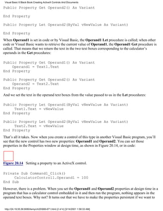 Visual Basic 6 Black Book:Creating ActiveX Controls And Documents

Public Property Get Operand2() As Variant

End Property

Public Property Let Operand2(ByVal vNewValue As Variant)

End Property
When Operand1 is set in code or by Visual Basic, the Operand1 Let procedure is called; when other
code or Visual Basic wants to retrieve the current value of Operand1, the Operand1 Get procedure is
called. That means that we return the text in the two text boxes corresponding to the calculator’s
operands in the Get procedures:

Public Property Get Operand1() As Variant
    Operand1 = Text1.Text
End Property

Public Property Get Operand2() As Variant
    Operand2 = Text2.Text
End Property
And we set the text in the operand text boxes from the value passed to us in the Let procedures:

Public Property Let Operand1(ByVal vNewValue As Variant)
     Text1.Text = vNewValue
End Property

Public Property Let Operand2(ByVal vNewValue As Variant)
     Text2.Text = vNewValue
End Property
That’s all it takes. Now when you create a control of this type in another Visual Basic program, you’ll
see that the new control has two new properties: Operand1 and Operand2. You can set those
properties in the Properties window at design time, as shown in Figure 20.14, or in code:



Figure 20.14 Setting a property to an ActiveX control.

Private Sub Command1_Click()
     CalculatorControl1.Operand1 = 100
End Sub
However, there is a problem. When you set the Operand1 and Operand2 properties at design time in a
program that has a calculator control embedded in it and then run the program, nothing appears in the
operand text boxes. Why not? It turns out that we have to make the properties persistent if we want to


 http://24.19.55.56:8080/temp/ch20666-671.html (2 of 4) [3/14/2001 1:58:33 AM]
 