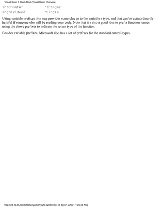 Visual Basic 6 Black Book:Visual Basic Overview

intCounter                            'Integer
sngDividend                           'Single
Using variable prefixes this way provides some clue as to the variables type, and that can be extraordinarily
helpful if someone else will be reading your code. Note that its also a good idea to prefix function names
using the above prefixes to indicate the return type of the function.
Besides variable prefixes, Microsoft also has a set of prefixes for the standard control types.




 http://24.19.55.56:8080/temp/ch01026-029.html (4 of 4) [3/14/2001 1:25:43 AM]
 