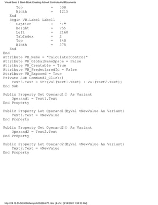 Visual Basic 6 Black Book:Creating ActiveX Controls And Documents

          Top                              =       300
          Width                            =       1215
    End
    Begin VB.Label Label1
        Caption        =                           "+"
        Height         =                           255
        Left           =                           2160
        TabIndex       =                           2
        Top            =                           840
        Width          =                           375
    End
End
Attribute VB_Name = "CalculatorControl"
Attribute VB_GlobalNameSpace = False
Attribute VB_Creatable = True
Attribute VB_PredeclaredId = False
Attribute VB_Exposed = True
Private Sub Command1_Click()
    Text3.Text = Str(Val(Text1.Text) + Val(Text2.Text))
End Sub

Public Property Get Operand1() As Variant
    Operand1 = Text1.Text
End Property

Public Property Let Operand1(ByVal vNewValue As Variant)
    Text1.Text = vNewValue
End Property

Public Property Get Operand2() As Variant
    Operand2 = Text2.Text
End Property

Public Property Let Operand2(ByVal vNewValue As Variant)
    Text2.Text = vNewValue
End Property




http://24.19.55.56:8080/temp/ch20666-671.html (4 of 4) [3/14/2001 1:58:33 AM]
 