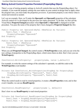 Visual Basic 6 Black Book:Creating ActiveX Controls And Documents

Making ActiveX Control Properties Persistent (PropertyBag Object)

There’s a way of storing property settings in ActiveX controls that uses the PropertyBag object. For
example, if you want the property settings the user makes in your control at design time to apply when
the program runs, you must make the properties persistent. A persistent property is one whose value is
stored and restored as needed.
Let’s see an example. Here, we’ll make the Operand1 and Operand2 properties of the calculator
ActiveX control we’ve developed in the previous few topics persistent. To do that, we first call the
Visual Basic PropertyChanged procedure when Operand1 or Operand2 is changed in its Let
procedure. You pass the name of the property that’s been changed to PropertyChanged like this:

Public Property Let Operand1(ByVal vNewValue As Variant)
    Text1.Text = vNewValue
     PropertyChanged "Operand1"
End Property

Public Property Let Operand2(ByVal vNewValue As Variant)
    Text2.Text = vNewValue
     PropertyChanged "Operand2"
End Property
When you call PropertyChanged, the control creates a WriteProperties event, and you can write the
new settings of properties to the PropertyBag object, which stores them on disk. Here’s how you use
WriteProperty:

UserControl.WriteProperty(                                 propertyname, value [,default])
For example, to write the current settings of the calculator’s operands, we add this code to the
WriteProperties event handler:

Private Sub UserControl_WriteProperties(PropBag As PropertyBag)
     PropBag.WriteProperty "Operand1", Text1.Text
     PropBag.WriteProperty "Operand2", Text2.Text
End Sub
When the control needs to read its stored properties, it creates a ReadProperties event, and in that
event’s handler, we can use ReadProperty:

UserControl.ReadProperty(                                propertyname [, default])
Here’s how we use ReadProperty to read stored properties:

Private Sub UserControl_ReadProperties(PropBag As PropertyBag)
    Text1.Text = PropBag.ReadProperty("Operand1")
    Text2.Text = PropBag.ReadProperty("Operand2")


 http://24.19.55.56:8080/temp/ch20671-674.html (1 of 4) [3/14/2001 1:58:44 AM]
 