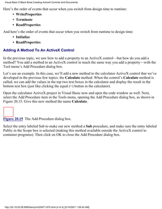 Visual Basic 6 Black Book:Creating ActiveX Controls And Documents

Here’s the order of events that occur when you switch from design time to runtime:
      • WriteProperties
      • Terminate
      • ReadProperties
And here’s the order of events that occur when you switch from runtime to design time:
     • Initialize
     • ReadProperties

Adding A Method To An ActiveX Control

In the previous topic, we saw how to add a property to an ActiveX control—but how do you add a
method? You add a method to an ActiveX control in much the same way you add a property—with the
Tool menu’s Add Procedure dialog box.
Let’s see an example. In this case, we’ll add a new method to the calculator ActiveX control that we’ve
developed in the previous few topics: the Calculate method. When the control’s Calculate method is
called, we can add the values in the top two text boxes in the calculator and display the result in the
bottom text box (just like clicking the equal (=) button in the calculator).
Open the calculator ActiveX project in Visual Basic now and open the code window as well. Next,
select the Add Procedure item in the Tools menu, opening the Add Procedure dialog box, as shown in
Figure 20.15. Give this new method the name Calculate.



Figure 20.15 The Add Procedure dialog box.

Select the entry labeled Sub to make our new method a Sub procedure, and make sure the entry labeled
Public in the Scope box is selected (making this method available outside the ActiveX control to
container programs). Then click on OK to close the Add Procedure dialog box.




 http://24.19.55.56:8080/temp/ch20671-674.html (4 of 4) [3/14/2001 1:58:44 AM]
 