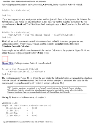Visual Basic 6 Black Book:Creating ActiveX Controls And Documents

Following these steps creates a new procedure, Calculate, in the calculator ActiveX control:

Public Sub Calculate()

End Sub
If you have arguments you want passed to this method, just add them to the argument list between the
parentheses as you would for any subroutine. In this case, we want to calculate the sum of the two
operands now in Text1 and Text2 in this method, storing the sum in Text3, and we do that with this
code:

Public Sub Calculate()
     Text3.Text = Str(Val(Text1.Text) + Val(Text2.Text))
End Sub
That’s all we need; now create the calculator control and embed it in another program as, say,
CalculatorControl1. When you do, you can use the control’s Calculate method like this:
CalculatorControl1.Calculate.
For example, we’ve added a new button with the caption Calculate to the project in Figure 20.16, and
added this code to the command button’s Click event:



Figure 20.16 Calling a custom ActiveX control method.

Private Sub Command1_Click()
     CalculatorControl1.Calculate
End Sub
The result appears in Figure 20.16. When the user clicks the Calculate button, we execute the calculator
ActiveX control’s Calculate method. Our ActiveX method example is a success. The code for this
example, activexcalculatorcontrol.ctl version 3, appears in Listing 20.3.

        TIP: Another way to set up methods in an ActiveX control is to use the ActiveX Control Interface
        Wizard in the Add-Ins menu (if that wizard does not appear in your Add-ins menu, select the Add-In
        Manager item in the Add-Ins menu and add the ActiveX Control Interface Wizard).

Listing 20.3 activexcalculatorcontrol.ctl version 3

VERSION 6.00
Begin VB.UserControl CalculatorControl
   ClientHeight    =   3600
   ClientLeft      =   0
   ClientTop       =   0
   ClientWidth     =   4500

 http://24.19.55.56:8080/temp/ch20674-679.html (1 of 5) [3/14/2001 1:58:52 AM]
 