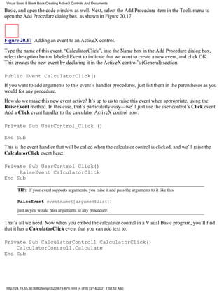Visual Basic 6 Black Book:Creating ActiveX Controls And Documents

Basic, and open the code window as well. Next, select the Add Procedure item in the Tools menu to
open the Add Procedure dialog box, as shown in Figure 20.17.



Figure 20.17 Adding an event to an ActiveX control.

Type the name of this event, “CalculatorClick”, into the Name box in the Add Procedure dialog box,
select the option button labeled Event to indicate that we want to create a new event, and click OK.
This creates the new event by declaring it in the ActiveX control’s (General) section:

Public Event CalculatorClick()
If you want to add arguments to this event’s handler procedures, just list them in the parentheses as you
would for any procedure.
How do we make this new event active? It’s up to us to raise this event when appropriate, using the
RaiseEvent method. In this case, that’s particularly easy—we’ll just use the user control’s Click event.
Add a Click event handler to the calculator ActiveX control now:

Private Sub UserControl_Click ()

End Sub
This is the event handler that will be called when the calculator control is clicked, and we’ll raise the
CalculatorClick event here:

Private Sub UserControl_Click()
     RaiseEvent CalculatorClick
End Sub

        TIP: If your event supports arguments, you raise it and pass the arguments to it like this

        RaiseEvent eventname([argumentlist])
        just as you would pass arguments to any procedure.

That’s all we need. Now when you embed the calculator control in a Visual Basic program, you’ll find
that it has a CalculatorClick event that you can add text to:

Private Sub CalculatorControl1_CalculatorClick()
    CalculatorControl1.Calculate
End Sub




 http://24.19.55.56:8080/temp/ch20674-679.html (4 of 5) [3/14/2001 1:58:52 AM]
 
