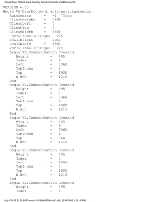 Visual Basic 6 Black Book:Creating ActiveX Controls And Documents

VERSION 6.00
Begin VB.UserDocument activextictactoedoc
   AutoRedraw      =     -1 'True
   ClientHeight    =     2865
   ClientLeft      =     0
   ClientTop       =     0
   ClientWidth     =     4800
   HScrollSmallChange=     225
   ScaleHeight     =     2865
   ScaleWidth      =     4800
   VScrollSmallChange=     225
   Begin VB.CommandButton Command
       Height          =    495
       Index           =    8
       Left            =    3360
       TabIndex        =    8
       Top             =    1920
       Width           =    1215
   End
   Begin VB.CommandButton Command
       Height          =    495
       Index           =    7
       Left            =    3360
       TabIndex        =    7
       Top             =    1080
       Width           =    1215
   End
   Begin VB.CommandButton Command
       Height          =    495
       Index           =    6
       Left            =    3360
       TabIndex        =    6
       Top             =    360
       Width           =    1215
   End
   Begin VB.CommandButton Command
       Height          =    495
       Index           =    5
       Left            =    1800
       TabIndex        =    5
       Top             =    1920
       Width           =    1215
   End
   Begin VB.CommandButton Command
       Height          =    495
       Index           =    4

http://24.19.55.56:8080/temp/ch20684-689.html (3 of 5) [3/14/2001 1:59:18 AM]
 