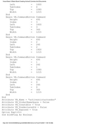 Visual Basic 6 Black Book:Creating ActiveX Controls And Documents

          Left                             =       1800
          TabIndex                         =       4
          Top                              =       1080
          Width                            =       1215
    End
    Begin VB.CommandButton                         Command
        Height         =                           495
        Index          =                           3
        Left           =                           1800
        TabIndex       =                           3
        Top            =                           360
        Width          =                           1215
    End
    Begin VB.CommandButton                         Command
        Height         =                           495
        Index          =                           2
        Left           =                           240
        TabIndex       =                           2
        Top            =                           1920
        Width          =                           1215
    End
    Begin VB.CommandButton                         Command
        Height         =                           495
        Index          =                           1
        Left           =                           240
        TabIndex       =                           1
        Top            =                           1080
        Width          =                           1215
    End
    Begin VB.CommandButton                         Command
        Height         =                           495
        Index          =                           0
        Left           =                           240
        TabIndex       =                           0
        Top            =                           360
        Width          =                           1215
    End
End
Attribute VB_Name = "activextictactoedoc"
Attribute VB_GlobalNameSpace = False
Attribute VB_Creatable = True
Attribute VB_PredeclaredId = False
Attribute VB_Exposed = True
Option Explicit
Dim blnXFlag As Boolean


http://24.19.55.56:8080/temp/ch20684-689.html (4 of 5) [3/14/2001 1:59:18 AM]
 