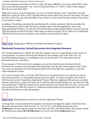 Visual Basic 6 Black Book:Creating ActiveX Controls And Documents

ActiveX documents need either an EXE or a DLL file and a VBD file. (You select either EXE or DLL
when you create the document—see “ActiveX Document DLLs Vs. EXEs,” earlier in this chapter.)
How do you create these files?
When you create an ActiveX document, you save it with the extension .dob. Visual Basic uses that
DOB file to create the EXE or DLL file that holds the actual code for the ActiveX document. To create
the EXE or DLL file, just select the Make ProjectName.exe item in the File menu (where ProjectName
is your project’s name).
In addition, Visual Basic produces the specification file, with the extension .vbd, that describes the
ActiveX document, and it’s that file that you actually open in the host application, such as the
Microsoft Internet Explorer. To open the ActiveX document in the Internet Explorer, you just open the
VBD file directly (use the File menu’s Open item), as shown in Figure 20.24, where we’ve opened the
VBD file for the tic-tac-toe document we developed in the previous few topics.



Figure 20.24 Displaying a VBD file in the Microsoft Internet Explorer.

Distributed Computing: ActiveX Documents And Integrated Browsers

The Testing Department is calling. Now that the company’s grown so huge (thanks to the success of
your programs), we need to start using the Internet for the company reps in the field. Can’t we
download updated programs in a transparent way over the Internet? You think about ActiveX
documents and say, no problem.
If you integrate a Web browser into a program, you can have that browser download ActiveX
documents in a seamless way that makes those documents look like part of the program itself. In this
way, users can download ActiveX documents filled with current data into a program in a way that
seems transparent to them.
Let’s see an example. Here, we’ll add a Web browser to a program and use it to open the tic-tac-toe
ActiveX document we’ve developed in the previous few topics. To create a program with a built-in
Web browser, use the Visual Basic Application Wizard. When the Application Wizard asks you about
Internet connectivity, as shown in Figure 20.25, click the option button labeled Yes, and enter the URL
of your document’s VBD file (which can be on the Internet) in the startup URL box; here, we’ll use the
disk location of our VBD file, which is C:vbbbactivextictactoedocactivextictactoedoc.vbd. Then
click the Finish button to create the program.



Figure 20.25 Setting Internet connectivity with the Application Wizard.

At design time, we can customize the program even more by changing the caption of the menu item
that opens the game from “Web browser” to “Tic Tac Toe”, and editing the browser form,
frmBrowser, by removing the combo box that shows the URL and all the buttons. We can also stretch
the Web browser control (brwWebBrowser) so it covers the whole frmBrowser form.


 http://24.19.55.56:8080/temp/ch20689-691.html (2 of 3) [3/14/2001 1:59:28 AM]
 
