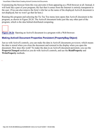 Visual Basic 6 Black Book:Creating ActiveX Controls And Documents

Customizing the browser form this way prevents it from appearing as a Web browser at all. Instead, it
will look like a part of your program; the fact that it comes from the Internet is entirely transparent to
the user. (You can also remove the form’s title bar so the name of the displayed ActiveX document is
not displayed, but we won’t go that far here.)
Running this program and selecting the Tic Tac Toe menu item opens that ActiveX document in the
program, as shown in Figure 20.26. The ActiveX document looks just like any other part of the
program, which is the idea behind distributed computing.



Figure 20.26 Opening an ActiveX document in a program with a Web browser.

Making ActiveX Document Properties Persistent (PropertyBag Object)

Just as with ActiveX controls, you can make the data in ActiveX documents persistent, which means
the data is stored when you close the document and restored in the display when you open the
document. How does this work? To make the data in an ActiveX document persistent, you use the
PropertyChanged method as you do with ActiveX controls, and use the ReadProperty and
WriteProperty methods.




 http://24.19.55.56:8080/temp/ch20689-691.html (3 of 3) [3/14/2001 1:59:28 AM]
 