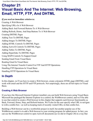 Visual Basic 6 Black Book:Visual Basic And The Internet: Web Browsing, Email, HTTP, FTP, And DHTML


Chapter 21
Visual Basic And The Internet: Web Browsing,
Email, HTTP, FTP, And DHTML
If you need an immediate solution to:
Creating A Web Browser
Specifying URLs In A Web Browser
Adding Back And Forward Buttons To A Web Browser
Adding Refresh, Home, And Stop Buttons To A Web Browser
Creating DHTML Pages
Adding Text To DHTML Pages
Adding Images To DHTML Pages
Adding HTML Controls To DHTML Pages
Adding ActiveX Controls To DHTML Pages
Adding Tables To DHTML Pages
Adding Hyperlinks To DHTML Pages
Using MAPI Controls To Support Email
Sending Email From Visual Basic
Reading Email In Visual Basic
Using The Internet Transfer Control For FTP And HTTP Operations
Handling FTP Operations In Visual Basic
Handling HTTP Operations In Visual Basic

In Depth
In this chapter, we’ll see how to create a Web browser, create a dynamic HTML page (DHTML), and
work with email and the HTTP and FTP protocols. Not surprisingly, these are all hot topics in Visual
Basic.

Creating A Web Browser

If you have the Microsoft Internet Explorer installed, you can build Web browsers using Visual Basic.
Microsoft has packaged the Internet Explorer in a control, the WebBrowser control, and we’ll be able
to use that control to create a Web browser in this chapter that supports such browser functionality as
Back, Forward, Home, Stop, and Refresh buttons. We’ll also let the user specify what URL to navigate
to with a combo box—as well as keeping track of recently visited URLs in that combo box.
Building a Web browser can be a worthwhile project in itself, but another popular use of the
WebBrowser control is to add a Web browser to your existing program for added power. In fact, you
can use the WebBrowser control to open ActiveX documents (as we did in Chapter 20) in a way that

 http://24.19.55.56:8080/temp/ch21695-698.html (1 of 3) [3/14/2001 1:59:47 AM]
 