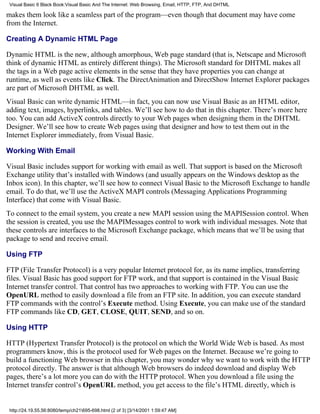 Visual Basic 6 Black Book:Visual Basic And The Internet: Web Browsing, Email, HTTP, FTP, And DHTML

makes them look like a seamless part of the program—even though that document may have come
from the Internet.

Creating A Dynamic HTML Page

Dynamic HTML is the new, although amorphous, Web page standard (that is, Netscape and Microsoft
think of dynamic HTML as entirely different things). The Microsoft standard for DHTML makes all
the tags in a Web page active elements in the sense that they have properties you can change at
runtime, as well as events like Click. The DirectAnimation and DirectShow Internet Explorer packages
are part of Microsoft DHTML as well.
Visual Basic can write dynamic HTML—in fact, you can now use Visual Basic as an HTML editor,
adding text, images, hyperlinks, and tables. We’ll see how to do that in this chapter. There’s more here
too. You can add ActiveX controls directly to your Web pages when designing them in the DHTML
Designer. We’ll see how to create Web pages using that designer and how to test them out in the
Internet Explorer immediately, from Visual Basic.

Working With Email

Visual Basic includes support for working with email as well. That support is based on the Microsoft
Exchange utility that’s installed with Windows (and usually appears on the Windows desktop as the
Inbox icon). In this chapter, we’ll see how to connect Visual Basic to the Microsoft Exchange to handle
email. To do that, we’ll use the ActiveX MAPI controls (Messaging Applications Programming
Interface) that come with Visual Basic.
To connect to the email system, you create a new MAPI session using the MAPISession control. When
the session is created, you use the MAPIMessages control to work with individual messages. Note that
these controls are interfaces to the Microsoft Exchange package, which means that we’ll be using that
package to send and receive email.

Using FTP

FTP (File Transfer Protocol) is a very popular Internet protocol for, as its name implies, transferring
files. Visual Basic has good support for FTP work, and that support is contained in the Visual Basic
Internet transfer control. That control has two approaches to working with FTP. You can use the
OpenURL method to easily download a file from an FTP site. In addition, you can execute standard
FTP commands with the control’s Execute method. Using Execute, you can make use of the standard
FTP commands like CD, GET, CLOSE, QUIT, SEND, and so on.

Using HTTP

HTTP (Hypertext Transfer Protocol) is the protocol on which the World Wide Web is based. As most
programmers know, this is the protocol used for Web pages on the Internet. Because we’re going to
build a functioning Web browser in this chapter, you may wonder why we want to work with the HTTP
protocol directly. The answer is that although Web browsers do indeed download and display Web
pages, there’s a lot more you can do with the HTTP protocol. When you download a file using the
Internet transfer control’s OpenURL method, you get access to the file’s HTML directly, which is


 http://24.19.55.56:8080/temp/ch21695-698.html (2 of 3) [3/14/2001 1:59:47 AM]
 